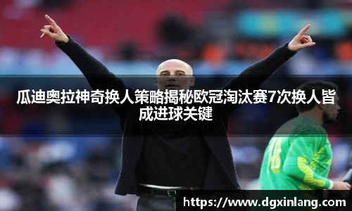 瓜迪奥拉神奇换人策略揭秘欧冠淘汰赛7次换人皆成进球关键